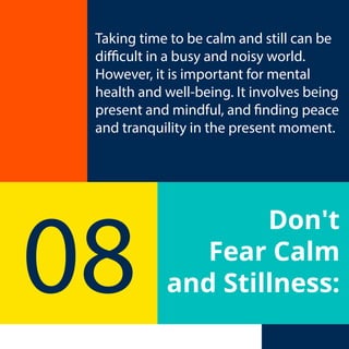 Don't
Fear Calm
and Stillness:
08
Taking time to be calm and still can be
difficult in a busy and noisy world.
However, it is important for mental
health and well-being. It involves being
present and mindful, and finding peace
and tranquility in the present moment.
 