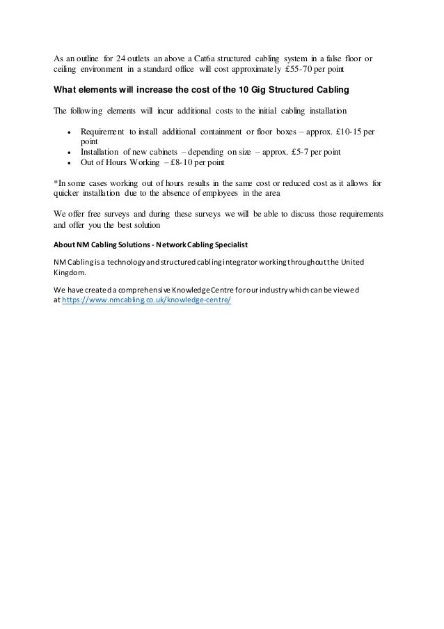 As an outline for 24 outlets an above a Cat6a structured cabling system in a false floor or
ceiling environment in a standard office will cost approximately £55-70 per point
What elements will increase the cost of the 10 Gig Structured Cabling
The following elements will incur additional costs to the initial cabling installation
 Requirement to install additional containment or floor boxes – approx. £10-15 per
point
 Installation of new cabinets – depending on size – approx. £5-7 per point
 Out of Hours Working – £8-10 per point
*In some cases working out of hours results in the same cost or reduced cost as it allows for
quicker installation due to the absence of employees in the area
We offer free surveys and during these surveys we will be able to discuss those requirements
and offer you the best solution
About NM CablingSolutions - NetworkCabling Specialist
NMCablingisa technologyandstructuredcablingintegratorworkingthroughoutthe United
Kingdom.
We have createda comprehensive KnowledgeCentre forourindustrywhichcanbe viewed
at https://www.nmcabling.co.uk/knowledge-centre/
 