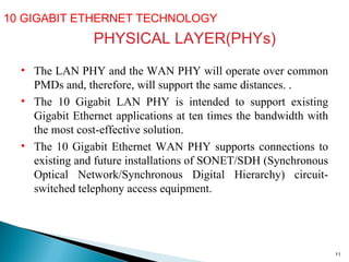 10 GIGABIT ETHERNET TECHNOLOGY  PHYSICAL LAYER(PHYs) The LAN PHY and the WAN PHY will operate over common PMDs and, therefore, will support the same distances.  .  The 10 Gigabit LAN PHY is intended to support existing Gigabit Ethernet applications at ten times the bandwidth with the most cost-effective solution.  The 10 Gigabit Ethernet WAN PHY supports connections to existing and future installations of SONET/SDH (Synchronous Optical Network/Synchronous Digital Hierarchy) circuit-switched telephony access equipment. 