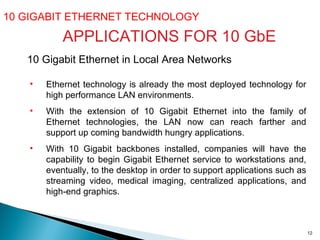 10 GIGABIT ETHERNET TECHNOLOGY  APPLICATIONS FOR 10 GbE 10 Gigabit Ethernet in Local Area Networks   Ethernet technology is already the most deployed technology for high performance LAN environments.  With the extension of 10 Gigabit Ethernet into the family of Ethernet technologies, the LAN now can reach farther and support up coming bandwidth hungry applications. With 10 Gigabit backbones installed, companies will have the capability to begin Gigabit Ethernet service to workstations and, eventually, to the desktop in order to support applications such as streaming video, medical imaging, centralized applications, and high-end graphics.  