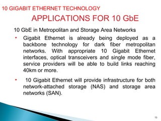 10 GIGABIT ETHERNET TECHNOLOGY  10 GbE in Metropolitan and Storage Area Networks Gigabit Ethernet is already being deployed as a backbone technology for dark fiber metropolitan networks. With appropriate 10 Gigabit Ethernet interfaces, optical transceivers and single mode fiber, service providers will be able to build links reaching 40km or more. 10 Gigabit Ethernet will provide infrastructure for both network-attached storage (NAS) and storage area networks (SAN).  APPLICATIONS FOR 10 GbE 