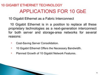 10 GIGABIT ETHERNET TECHNOLOGY  10 Gigabit Ethernet as a Fabric Interconnect 10 Gigabit Ethernet is in a position to replace all these proprietary technologies as a next-generation interconnect for both server and storage-area networks for several reasons: APPLICATIONS FOR 10 GbE Cost-Saving Server Consolidation.  10 Gigabit Ethernet Offers the Necessary Bandwidth. Planned Growth of 10 Gigabit Network Features.  
