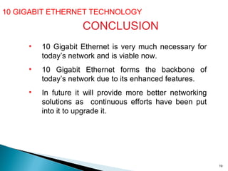 10 GIGABIT ETHERNET TECHNOLOGY  CONCLUSION 10 Gigabit Ethernet is very much necessary for today’s network and is viable now. 10 Gigabit Ethernet forms the backbone of today’s network due to its enhanced features. In future it will provide more better networking solutions as  continuous efforts have been put into it to upgrade it.  