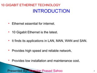 10 GIGABIT ETHERNET TECHNOLOGY  INTRODUCTION Ethernet essential for internet. 10 Gigabit Ethernet is the latest. It finds its applications in LAN, MAN, WAN and SAN. Provides high speed and reliable network .  Provides low installation and maintenance cost . Presented By:  Ramotar Prasad Sahoo 