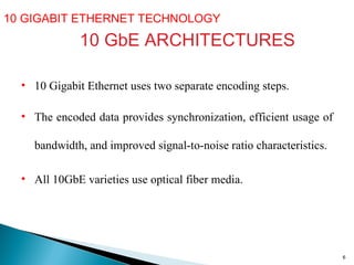 10 GIGABIT ETHERNET TECHNOLOGY  10 GbE ARCHITECTURES 10 Gigabit Ethernet uses two separate encoding steps. The encoded data provides synchronization, efficient usage of bandwidth, and improved signal - to - noise ratio characteristics.  All 10GbE varieties use optical fiber media.  