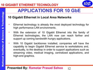10 GIGABIT ETHERNET TECHNOLOGY 
APPLICATIONS FOR 10 GbE 
National Institute of Science & Technology 12 
10 Gigabit Ethernet in Local Area Networks 
• Ethernet technology is already the most deployed technology for 
high performance LAN environments. 
• With the extension of 10 Gigabit Ethernet into the family of 
Ethernet technologies, the LAN now can reach farther and 
support up coming bandwidth hungry applications. 
• With 10 Gigabit backbones installed, companies will have the 
capability to begin Gigabit Ethernet service to workstations and, 
eventually, to the desktop in order to support applications such as 
streaming video, medical imaging, centralized applications, and 
high-end graphics. 
Presented By: Ramotar Prasad Sahoo 
 