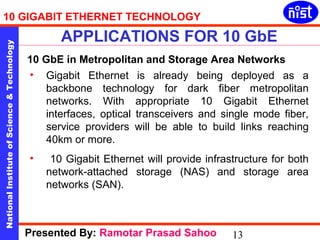 10 GIGABIT ETHERNET TECHNOLOGY 
APPLICATIONS FOR 10 GbE 
National Institute of Science & Technology 13 
10 GbE in Metropolitan and Storage Area Networks 
• Gigabit Ethernet is already being deployed as a 
backbone technology for dark fiber metropolitan 
networks. With appropriate 10 Gigabit Ethernet 
interfaces, optical transceivers and single mode fiber, 
service providers will be able to build links reaching 
40km or more. 
• 10 Gigabit Ethernet will provide infrastructure for both 
network-attached storage (NAS) and storage area 
networks (SAN). 
Presented By: Ramotar Prasad Sahoo 
 