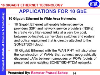 10 GIGABIT ETHERNET TECHNOLOGY 
APPLICATIONS FOR 10 GbE 
National Institute of Science & Technology 14 
10 Gigabit Ethernet in Wide Area Networks 
• 10 Gigabit Ethernet will enable Internet service 
providers (ISP) and network service providers (NSPs) 
to create very high-speed links at a very low cost, 
between co-located, carrier-class switches and routers 
and optical equipment that is directly attached to the 
SONET/SDH cloud. 
• 10 Gigabit Ethernet with the WAN PHY will also allow 
the construction of WANs that connect geographically 
dispersed LANs between campuses or POPs (points of 
presence) over existing SONET/SDH/TDM networks. 
Presented By: Ramotar Prasad Sahoo 
 