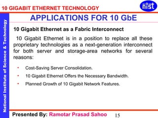 10 GIGABIT ETHERNET TECHNOLOGY 
APPLICATIONS FOR 10 GbE 
National Institute of Science & Technology 15 
10 Gigabit Ethernet as a Fabric Interconnect 
10 Gigabit Ethernet is in a position to replace all these 
proprietary technologies as a next-generation interconnect 
for both server and storage-area networks for several 
reasons: 
• Cost-Saving Server Consolidation. 
• 10 Gigabit Ethernet Offers the Necessary Bandwidth. 
• Planned Growth of 10 Gigabit Network Features. 
Presented By: Ramotar Prasad Sahoo 
 