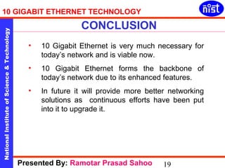 10 GIGABIT ETHERNET TECHNOLOGY 
CONCLUSION 
National Institute of Science & Technology 19 
• 10 Gigabit Ethernet is very much necessary for 
today’s network and is viable now. 
• 10 Gigabit Ethernet forms the backbone of 
today’s network due to its enhanced features. 
• In future it will provide more better networking 
solutions as continuous efforts have been put 
into it to upgrade it. 
Presented By: Ramotar Prasad Sahoo 
 