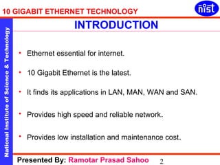 10 GIGABIT ETHERNET TECHNOLOGY 
INTRODUCTION 
National Institute of Science & Technology 2 
• Ethernet essential for internet. 
• 10 Gigabit Ethernet is the latest. 
• It finds its applications in LAN, MAN, WAN and SAN. 
• Provides high speed and reliable network. 
• Provides low installation and maintenance cost. 
Presented By: Ramotar Prasad Sahoo 
 