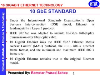 10 GIGABIT ETHERNET TECHNOLOGY 
10 GbE STANDARD 
National Institute of Science & Technology 5 
• Under the International Standards Organization’s Open 
Systems Interconnection (OSI) model, Ethernet is 
fundamentally a Layer 2 protocol. 
• IEEE 802.3ae was adapted to include 10-Gbps full-duplex 
transmission over fiber-optic cable. 
• 10 Gigabit Ethernet uses the IEEE 802.3 Ethernet Media 
Access Control (MAC) protocol, the IEEE 802.3 Ethernet 
frame format, and the minimum and maximum IEEE 802.3 
frame size. 
• 10 Gigabit Ethernet remains true to the original Ethernet 
model. 
Presented By: Ramotar Prasad Sahoo 
 