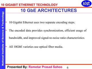 10 GIGABIT ETHERNET TECHNOLOGY 
10 GbE ARCHITECTURES 
National Institute of Science & Technology 6 
• 10 Gigabit Ethernet uses two separate encoding steps. 
• The encoded data provides synchronization, efficient usage of 
bandwidth, and improved signal-to-noise ratio characteristics. 
• All 10GbE varieties use optical fiber media. 
Presented By: Ramotar Prasad Sahoo 
 