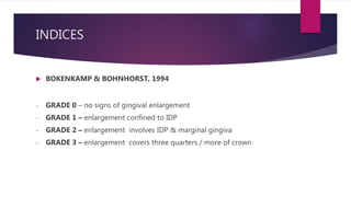 INDICES
 BOKENKAMP & BOHNHORST, 1994
- GRADE 0 – no signs of gingival enlargement
- GRADE 1 – enlargement confined to IDP
- GRADE 2 – enlargement involves IDP & marginal gingiva
- GRADE 3 – enlargement covers three quarters / more of crown
 
