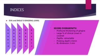 INDICES
 EVA and INGLE’S GRADING (1999)
G
R
A
D
E
0
G
R
A
D
E
1
G
R
A
D
E
2
G
R
A
D
E
3
G
R
A
D
E
4
NO OVERGROWTH
- firm adaptation of attached
gingiva to underlying
alveolar bone
- slight stippling
- no to slightly granular
appearance.
- Knife edged papilla present
towards the occlusal surface.
- no increase in density or size
of the gingiva.
EARLY OVERGROWTH
- increase in density of
gingiva
- marked stippling and
granular appearance.
- The tip of the papilla is
rounded.
- The probing depth < 3mm.
MODERATE OVERGROWTH –
- increase in the size of the papilla
and/or
- rolled gingival margins.
- contour of the gingival margin--
concave / straight.
- GO has a BL dimension of upto
2mm, measured from the tip of the
papilla outward.
- The probing depth < 6mm.
- Papilla is somewhat retractable.
MARKED OVERGROWTH
- Encroachment of gingiva onto
clinical crown
- Convex gingival contour
- GO has BL dimension ~3 mm or
more
- Probing depth >6 mm
- Papilla is clearly retractable
SEVERE OVERGROWTH
- Profound thickening of gingiva
- Large % of clinical crown is
covered
- Papilla- retractable
- Probing depth ≥ 6mm
- BL dimension 3 mm
 