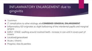 INFLAMMATORY ENLARGEMENT due to
gingivitis
 ↑common
 2˚ complication to other etiology aka COMBINED GINGIVAL ENLARGEMENT
 Inflammatory GO originates as slight ballooning of the interdental papilla and marginal
gingiva
 EARLY STAGE: swelling around involved teeth– increase in size until it covers part of
crowns
 Localized/generalized
 Acute / chronic
 Progress: slow & painless
 