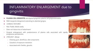 INFLAMMATORY ENLARGEMENT due to
gingivitis
 PLASMA CELL GINGIVITIS aka atypical gingivitis/ plasma cell gingivostomatitis
 Mild marginal enlargement extending to attached gingiva
 CLINICAL FEATURES:
• Red, friable, bleeds easily
• Does not induce loss of attachment
• Gingival enlargement with predominance of plasma cells associated with rapidly
progressive periodontitis
► ETIOLOGY: allergic
o Chewing gum, dentifrices, diet components
o Cessation of exposure-resolution
o Associated with Cheilitis, glossitis
 