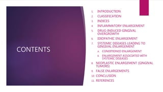 CONTENTS
1. INTRODUCTION
2. CLASSIFICATION
3. INDICES
4. INFLAMMATORY ENLARGEMENT
5. DRUG-INDUCED GINGIVAL
OVERGROWTH
6. IDIOPATHIC ENLARGEMENT
7. SYSTEMIC DISEASES LEADING TO
GINGIVAL ENLARGEMENT
A. CONDITIONED ENLARGEMENT
B. ENLARGEMENT ASSOCIATED WITH
SYSTEMIC DISEASES
8. NEOPLASTIC ENLARGEMENT (GINGIVAL
TUMORS)
9. FALSE ENLARGEMENTS
10. CONCLUSION
11. REFERENCES
 