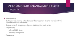 INFLAMMATORY ENLARGEMENT due to
gingivitis
 MANAGEMENT
- Scaling and root planing – when the size of the enlargement does not interfere with the
complete removal of the deposits
- Surgical removal – enlargement obscures deposits on the tooth surface
- Gingivectomy
- Soft and friable gingiva
- Tumor-like enlargement
- Flap surgery
 