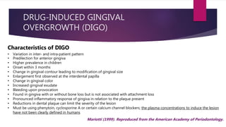 DRUG-INDUCED GINGIVAL
OVERGROWTH (DIGO)
 Anticonvulsants
 Ca+ channel blockers
 Immunosuppressants
Clinical Features
- Develop rapidly– chronic over time
- 1st signs– 3 months of drug use– localized nodular enlargement of interdental papilla
- Progresses to form massive tissue fold—covers crown
- Interference with occlusion
• PHENYTOIN
• NIFEDIPINE
• CYCLOSPORINE
Characteristics of DIGO
• Variation in inter‐ and intra‐patient pattern
• Predilection for anterior gingiva
• Higher prevalence in children
• Onset within 3 months
• Change in gingival contour leading to modification of gingival size
• Enlargement first observed at the interdental papilla
• Change in gingival color
• Increased gingival exudate
• Bleeding upon provocation
• Found in gingiva with or without bone loss but is not associated with attachment loss
• Pronounced inflammatory response of gingiva in relation to the plaque present
• Reductions in dental plaque can limit the severity of the lesion
• Must be using phenytoin, cyclosporine A or certain calcium channel blockers; the plasma concentrations to induce the lesion
have not been clearly defined in humans
Mariotti (1999). Reproduced from the American Academy of Periodontology.
 