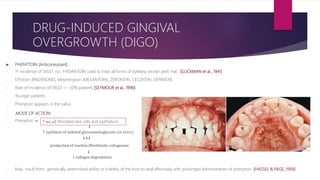  PHENYTOIN (Anticonvulsant)
- 1st incidence of DIGO: viz., HYDANTOIN used to treat all forms of epilepsy except petit mal. [GLICKMAN et al., 1941]
- Ethotoin [PAGANONE], Mephenytoin [MESANTOIN], ZERONTIN, CELONTIN, DEPAKENE
- Rate of incidence of DIGO = ~50% patients [SEYMOUR et al., 1996]
- Younger patients
- Phenytoin appears in the saliva
- MODE OF ACTION:
- Phenytoin ↠
- May result from genetically determined ability or inability of the host to deal effectively with prolonged administration of phenytoin. [HASSEL & PAGE, 1994]
DRUG-INDUCED GINGIVAL
OVERGROWTH (DIGO)
↑ 𝑛𝑜. 𝑜𝑓 fibroblast-like cells and epithelium
↓
↑ synthesis of sulfated glycosaminoglycans (𝑖𝑛 𝑣𝑖𝑡𝑟𝑜)
++↓
↓ collagen degradation
production of inactive fibroblastic collagenase
↓
 