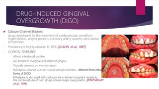  Calcium Channel Blockers
- drugs developed for the treatment of cardiovascular conditions
(hypertension, angina pectoris, coronary artery spasms, and cardiac
arrhythmias.
- Prevalence is highly variable: 6- 83% [SLAVIN et al., 1987]
- CLINICAL FEATURES:
- Affects interdental papillae
- GO limited to marginal and attached gingiva
- Typically presents on anterior region
- Nifedipine-induced GO can coexist with periodontitis– different from other
forms of DIGO
- Nifedipine is also used with cyclosporine in kidney transplant recipients,
the combined use of both drugs induces larger overgrowths. [BÖKENKAMP
et al., 1994]
DRUG-INDUCED GINGIVAL
OVERGROWTH (DIGO)
• AMLODIPINE
• NIFEDIPINE
• NICARDIPINE
• FELODIPINE
• NITRENDIPINE
• DILTIAZEM
• VERAPAMIL
 