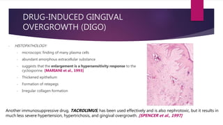 - HISTOPATHOLOGY:
- microscopic finding of many plasma cells
- abundant amorphous extracellular substance
- suggests that the enlargement is a hypersensitivity response to the
cyclosporine. [MARIANI et al., 1993]
- Thickened epithelium
- Formation of retepegs
- Irregular collagen formation
Another immunosuppressive drug, TACROLIMUS, has been used effectively and is also nephrotoxic, but it results in
much less severe hypertension, hypertrichosis, and gingival overgrowth. [SPENCER et al., 1997]
DRUG-INDUCED GINGIVAL
OVERGROWTH (DIGO)
 