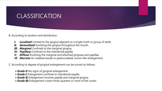 CLASSIFICATION
A. According to etiologic factors and pathologic
changes:
I. Inflammatory enlargement
 Acute
 Chronic
I. Drug-induced enlargement
II. Enlargements associated with systemic diseases or
conditions
III. Conditioned enlargement
 Pregnancy
 Puberty
 Vitamin C deficiency
 Plasma cell gingivitis
 Nonspecific conditioned enlargement (pyogenic
granuloma)
IV. Systemic diseases causing gingival enlargement
 Leukemia
 Granulomatous diseases (e.g., Wegener’s
granulomatosis, sarcoidosis)
V. Neoplastic enlargement (gingival tumors)
 Benign tumors
 Malignant tumors
VI. False enlargement
B. According to location and distribution:
I. Localized: Limited to the gingiva adjacent to a single tooth or group of teeth.
II. Generalized: Involving the gingiva throughout the mouth.
III. Marginal: Confined to the marginal gingiva.
IV. Papillary: Confined to the interdental papilla.
V. Diffuse: Involving the marginal and attached gingivae and papillae.
VI. Discrete: An isolated sessile or pedunculated, tumor-like enlargement.
C. According to degree of gingival enlargement can be scored as follows:
Grade 0: No signs of gingival enlargement.
Grade I: Enlargement confined to interdental papilla.
Grade II: Enlargement involves papilla and marginal gingiva.
Grade III: Enlargement covers three quarters or more of the crown.
 
