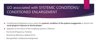 GO associated with SYSTEMIC CONDITIONS/
CONDITIONED ENLARGEMENT
 Conditioned enlargement occurs when the systemic condition of the patient exaggerates or distorts the
usual gingival response to dental plaque.
 depends on the nature of the modifying systemic influence
- Hormonal (Pregnancy, Puberty)
- Nutritional deficiency-related (Vit.C)
- Nonspecified conditioned enlargement
 