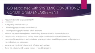  PREGNANCY-ASSOCIATED GINGIVAL OVERGROWTH
 MANAGEMENT
- In pregnancy the emphasis is on
1. Preventing gingival disease before it occurs
2. Treating existing gingival disease before it worsens
- minimize the potential exaggerated inflammatory response related to hormonal alteration
- Plaque control, scaling and root planing should be performed as non-emergent procedures
- Long, stressful appointments and periodontal surgical procedures should be postponed until postpartum.
- No medications and radiographs
- Marginal and interdental enlargement  Scaling and curettage
- Tumor like enlargement Surgical excision– if possible postpone.
GO associated with SYSTEMIC CONDITIONS/
CONDITIONED ENLARGEMENT
 