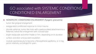  NONSPECIFIC CONDITIONED ENLARGEMENT (Pyogenic granuloma)
- tumor-like gingival enlargement
- exaggerated conditioned response to minor trauma
- discrete spherical, tumor-like mass with a pedunculated attachment to a
flattened, keloid-like enlargement with a broad base
- bright red/purple and either friable or firm, depending on its duration
- surface ulceration and purulent exudation
- involute spontaneously to become a fibroepithelial papilloma, or it may
persist relatively unchanged for years.
GO associated with SYSTEMIC CONDITIONS/
CONDITIONED ENLARGEMENT
 