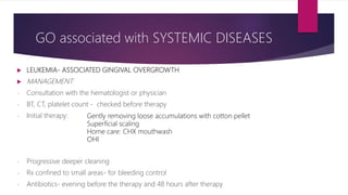GO associated with SYSTEMIC DISEASES
 LEUKEMIA- ASSOCIATED GINGIVAL OVERGROWTH
 MANAGEMENT:
- Consultation with the hematologist or physician
- BT, CT, platelet count - checked before therapy
- Initial therapy:
- Progressive deeper cleaning
- Rx confined to small areas- for bleeding control
- Antibiotics- evening before the therapy and 48 hours after therapy
- Gently removing loose accumulations with cotton pellet
- Superficial scaling
- Home care: CHX mouthwash
- OHI
 