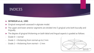 INDICES
 SEYMOUR et al., 1985
 Gingival overgrowth assessed in alginate model.
 The upper and lower anterior segments are divided into 5 gingival units both buccally and
lingually.
 The degree of gingival thickening on both labial and lingual aspects is graded as follows:
- Grade 0 = normal
- Grade 1 = thickening from normal up to 2 mm
- Grade 2 = thickening from normal > 2 mm
 