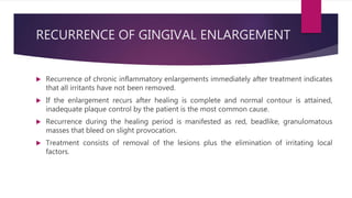 RECURRENCE OF GINGIVAL ENLARGEMENT
 Recurrence of chronic inflammatory enlargements immediately after treatment indicates
that all irritants have not been removed.
 If the enlargement recurs after healing is complete and normal contour is attained,
inadequate plaque control by the patient is the most common cause.
 Recurrence during the healing period is manifested as red, beadlike, granulomatous
masses that bleed on slight provocation.
 Treatment consists of removal of the lesions plus the elimination of irritating local
factors.
 