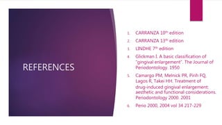 REFERENCES
1. CARRANZA 10th edition
2. CARRANZA 13th edition
3. LINDHE 7th edition
4. Glickman I. A basic classification of
“gingival enlargement”. The Journal of
Periodontology. 1950
5. Camargo PM, Melnick PR, Pirih FQ,
Lagos R, Takei HH. Treatment of
drug‐induced gingival enlargement:
aesthetic and functional considerations.
Periodontology 2000. 2001
6. Perio 2000, 2004 vol 34 217-229
 