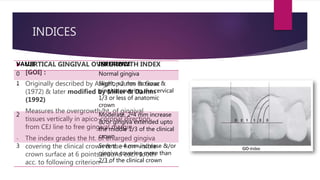 INDICES
 VERTICAL GINGIVAL OVERGROWTH INDEX
[GOI] :
- Originally described by Angelopoulos & Goaz
(1972) & later modified by Miller & Damm
(1992)
- Measures the overgrowth/ht. of gingival
tissues vertically in apico-coronal direction
from CEJ line to free gingival margin.
- The index grades the ht. of enlarged gingiva
covering the clinical crown & the non-visible
crown surface at 6 points around each tooth
acc. to following criterion----
VALUE INFERENCE
0 Normal gingiva
1 Slight, <2 mm increase &
gingiva covering the cervical
1/3 or less of anatomic
crown
2 Moderate, 2-4 mm increase
&/or gingiva extended upto
the middle 1/3 of the clinical
crown
3 Severe, >4 mm increase &/or
gingiva covering more than
2/3 of the clinical crown
 