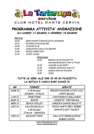 CLUB HOTEL DANTE CERVIA

 PROGRAMMA ATTIVITA’ ANIMAZIONE
      DA LUNEDI’ 11 GIUGNO A VENERDI’ 15 GIUGNO
  Mattino
  10.00      BABY DANCE E MINICLUB IN SPIAGGIA
  10.15      RISVEGLIO MUSCOLARE
  10.00      JUNIOR CLUB
  11.00      ACQUAGYM E BALLI DI GRUPPO
  12.00      GIOCO APERITIVO
  13.15      CAFFE’ SHOW
                      Pomeriggio
                      16.00        MINICLUB IN PIAZZETTA
                                   CON MACEDONIA E ART ATTACK
                      16.00        JUNIOR CLUB SPORT
                      16.30        TORNEI SPORTIVI ADULTI
                      17.00        ACQYA GYM IN PISCINA
                      18.00        YOGA

      TUTTE LE SERE ALLE ORE 20.45 IN PIAZZETTA
          LA MITICA E UNICA BABY DANCE !!!!

 GG             TORNEI                          SERATE
DOM 10          h 18 Europei        PRESENTAZIONE STAFF 2012
             SPAGNA - ITALIA               HAPPY MUSIC
LUN 11          PING PONG              CANTANDO E BALLANDO
MAR 12             BOCCE                VARIETA’ TARTARUGA
MER 13        BEACH VOLLEY            CARIOCA DANCE BALLETT
GIO 14       CALCIO BALILLA           PIZZA PARTY PER I BIMBI
                h 18 Europei            DANTE’S GOT TALENT
            ITALIA - CROAZIA
VEN 15        RACCHETTONI              SALUTI E PREMIAZIONI
                                           BIMBO SHOW
                      www.tartarugaservice.it
                      www.clubhoteldante.it
 