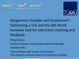 Assignment Handler and Gradetime*: Optimising a VLE and the MS Word reviewer tool for electronic marking and feedback. Philip Denton Faculty of Science Learning Development Manager Liverpool JMU *Not affiliated with ‘Grade Time Dreams’:  The internet’s premier dream interpretation website. 
