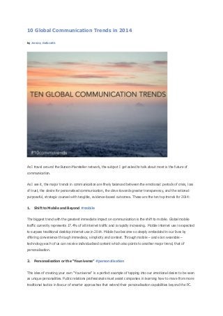 10 Global Communication Trends in 2014
by Jeremy Galbraith

As I travel around the Burson-Marsteller network, the subject I get asked to talk about most is the future of
communication.
As I see it, the major trends in communication are finely balanced between the emotional: periods of crisis, loss
of trust, the desire for personalised communication, the drive towards greater transparency, and the rational:
purposeful, strategic counsel with tangible, evidence-based outcomes. These are the ten top trends for 2014:
1.

Shift to Mobile and Beyond #mobile

The biggest trend with the greatest immediate impact on communication is the shift to mobile. Global mobile
traffic currently represents 17.4% of all internet traffic and is rapidly increasing. Mobile internet use is expected
to surpass traditional desktop internet use in 2014. Mobile has become so deeply embedded in our lives by
offering convenience through immediacy, simplicity and context. Through mobile – and soon wearable –
technology each of us can receive individualised content which also points to another major trend, that of
personalisation.
2.

Personalisation or the “Youniverse” #personalisation

This idea of creating your own “Youniverse” is a perfect example of tapping into our emotional desire to be seen
as unique personalities. Public relations professionals must assist companies in learning how to move from more
traditional tactics in favour of smarter approaches that extend their personalisation capabilities beyond the PC.

 