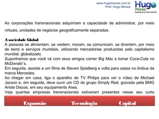www.hugomorais.com.br
Prof. Hugo Morais
As corporações transnacionais adquiriram a capacidade de administrar, por meio
virtuais, unidades de negócios geograficamente separadas.
A sociedade Global
A pessoas se alimentam, se vestem, moram, se comunicam, se divertem, por meio
de bens e serviços mundiais, utilizando mercadorias produzidas pelo capitalismo
mundial, globalizado.
Suponhamos que você vá com seus amigos comer Big Mac e tomar Coca-Cola no
McDonald´s.
Em seguida, assiste a um filme de Steven Spielberg e volta para cassa no ônibus da
marca Mercedes.
Ao chegar em casa, liga o aparelho de TV Philips para ver o vídeo de Michael
Jacson e, em seguida, deve ouvir um CD do grupo Simply Red, gravado pela BMG
Ariola Discos, em seu equipamento Aiwa.
Veja quantas empresas transnacionais estiveram presentes nesse seu curto
programa de algumas horas.
Expansão Tecnologia Capital
 