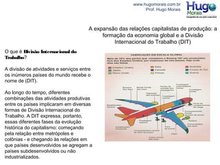 www.hugomorais.com.br
Prof. Hugo Morais
A expansão das relações capitalistas de produção: a
formação da economia global e a Divisão
Internacional do Trabalho (DIT)
O que é Divisão Internacional do
Trabalho?
A divisão de atividades e serviços entre
os inúmeros países do mundo recebe o
nome de (DIT).
Ao longo do tempo, diferentes
combinações das atividades produtivas
entre os países implicaram em diversas
formas de Divisão Internacional do
Trabalho. A DIT expressa, portanto,
essas diferentes fases da evolução
histórica do capitalismo: começando
pela relação entre metrópoles e
colônias - e chegando às relações em
que países desenvolvidos se agregam a
países subdesenvolvidos ou não
industrializados.
 