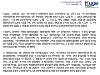 www.hugomorais.com.br
Prof. Hugo Morais
Agora, vamos falar de outro exemplo que acontece no dia-a-dia no comércio
mundial de mercadorias. Em média: 1kg de soja custa US$ 0,10 (dez centavos de
dólar), 1kg de automóvel custa US$ 10, isto é, 100 vezes mais, 1kg de aparelho
eletrônico custa US$ 100 (mil quilos de soja), 1kg de avião custa US$1.000 (10 mil
quilos de soja) e 1kg de satélite custa US$ 50.000 (uma montanha de soja!).
Vejam, quanto mais tecnologia agregada tem um produto, maior é o seu preço,
mais empregos foram gerados na sua fabricação. Os países ricos sabem disso
muito bem. Eles investem na pesquisa científica e tecnológica com retorno
garantido. Por exemplo: eles nos vendem uma placa de computador que pesa 100g
por US$ 250. Para pagarmos esta plaquinha eletrônica, o Brasil precisa exportar 20
toneladas de minério de ferro.
A fabricação de placas de computador criou milhares de bons empregos lá no
estrangeiro, enquanto que a extração do minério de ferro, cria poucos e maus
empregos aqui no Brasil. O Japão é pobre em recursos naturais, mas é um país
rico. O Brasil é rico em energia e recursos naturais, mas é um país pobre. Os
países ricos, são ricos materialmente porque eles produzem riquezas. Riqueza vem
de rico. Pobreza vem de pobre. País pobre é aquele que não consegue produzir
riquezas para o seu povo. Se conseguisse, não seria pobre, seria país rico.
 
