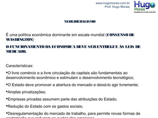 www.hugomorais.com.br
Prof. Hugo Morais
NEOLIBERALISMO
É uma política econômica dominante em escala mundial (CONSENSODE
WASHINGTON)
OFUNCIONAMENTODA ECONOMICA DEVE SERENTREGUE ÁS LEIS DE
MERCADO.
Características:
O livre comércio e a livre circulação de capitais são fundamentais ao
desenvolvimento econômico e estimulam o desenvolvimento tecnológico;
O Estado deve promover a abertura do mercado e deixá-lo agir livremente;
Amplas privatizações;
Empresas privadas assumem parte das atribuições do Estado;
Redução do Estado com os gastos sociais;
Desregulamentação do mercado de trabalho, para permite novas formas de
 