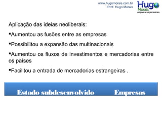 www.hugomorais.com.br
Prof. Hugo Morais
Aplicação das ideias neoliberais:
Aumentou as fusões entre as empresas
Possibilitou a expansão das multinacionais
Aumentou os fluxos de investimentos e mercadorias entre
os países
Facilitou a entrada de mercadorias estrangeiras .
Estado subdesenvolvido Empresas
 