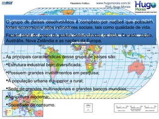 EUA e Canadá
Japão
Reino Unido, Alemanha, França, Itália
www.hugomorais.com.br
Prof. Hugo Morais
Atualmente se estabeleceu uma Nova Divisão Internacional do Trabalho (NDIT),
destacando-se três grupos de países:
os industrializados centrais, os industrializados semiperiféricos e as economias
periféricas
O grupo de países desenvolvidos é composto por nações que possuem
fortes economias e altos indicadores sociais, tais como qualidade de vida.
Fazem parte do grupo de países desenvolvidos os EUA, Canadá, Japão,
Austrália, Nova Zelândia e as nações da Europa.
As principais características desse grupo de países são:
Estrutura industrial bem diversificada;
Possuem grandes investimentos em pesquisa;
A população urbana é superior a rural;
Sede de grandes multinacionais e grandes bancos mundiais;
Agricultura moderna;
Sociedade de consumo.
 