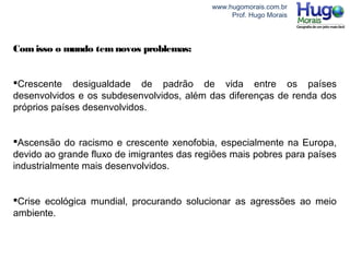 www.hugomorais.com.br
Prof. Hugo Morais
Comisso o mundo temnovos problemas:
Crescente desigualdade de padrão de vida entre os países
desenvolvidos e os subdesenvolvidos, além das diferenças de renda dos
próprios países desenvolvidos.
Ascensão do racismo e crescente xenofobia, especialmente na Europa,
devido ao grande fluxo de imigrantes das regiões mais pobres para países
industrialmente mais desenvolvidos.
Crise ecológica mundial, procurando solucionar as agressões ao meio
ambiente.
 