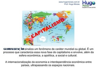 www.hugomorais.com.br
Prof. Hugo Morais
GLOBALIZAÇÃOsinaliza um fenômeno de caráter mundial ou global. É um
processo que caracteriza essa nova fase do capitalismo e envolve, além da
esfera econômica, a apolítica, a social e cultural.
A internacionalização da economia e interdependência econômica entre
países, ultrapassando os espaços nacionais.
CAPITALISMO
 