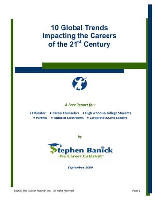 10 Global Trends
                         Impacting the Careers
                           of the 21st Century




                                              A Free Report for :
              ♦ Educators ♦ Career Counselors ♦ High School & College Students
                 ♦ Parents ♦ Adult Ed Classrooms ♦ Corporate & Civic Leaders




                                                         by




                                                September, 2009




©2009, The Gulliver Project®, Inc. All rights reserved                           Page 1
 