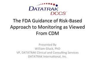 The	
  FDA	
  Guidance	
  of	
  Risk-­‐Based	
  
Approach	
  to	
  Monitoring	
  as	
  Viewed	
  
                From	
  CDM	
  

                        Presented	
  By	
  
                  William	
  Gluck,	
  PhD	
  
    VP,	
  DATATRAK	
  Clinical	
  and	
  ConsulEng	
  Services	
  
              DATATRAK	
  InternaEonal,	
  Inc.	
  
                                  	
  
                                  	
  
                                  	
  
 