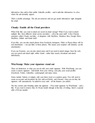 information they add to their public LinkedIn profile) - and it adds this information in a box
where the ads normally appear.
That's a double advantage: The ads are removed and you get useful information right alongside
the email.
Cloudy: Enable all the Cloud providers
What if the files you want to attach are saved on cloud storage? What if you want to attach
multiple files from different cloud service providers -- all in the same mail? A free Chrome
extension called Cloudy can help -- it integrates with SkyDrive, Dropbox, Box, Google Drive,
SkyDrive, Github and Gmail itself.
If you like, you can also attach photos from Facebook, Instagram, Flickr or Picasa (these will be
real attachments -- not just links to those photos. This means your recipient will instantly see the
attachments).
If you use Evernote, you can also attach notes and if you need to attach images from the web,
you can search and attach right within Gmail - rather than search, download and attach
individually.
WiseStamp: Make your signature stand out
There are limitations to what you can do with your email signature. With WiseStamp, you can
create a custom signature: Add details from your visiting card, plus your social profiles
(Facebook, Twitter, LinkedIn), a photograph and many extras.
Extras include buttons or widgets with your latest tweet or a random quote. You will need to
create an account and download the free add-on (Firefox and Chrome). Once you do that, the
signature will automatically be added to every mail - all the features you added.
The free version puts branding under the signature - 'Free email signature by WiseStamp' - and a
link. If you want to remove that, it's $4 per month (though at the time of writing, there's a special
offer of $2 per month).
 